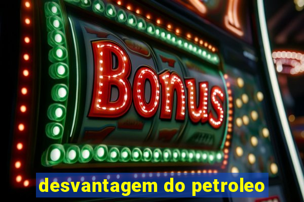 desvantagem do petroleo